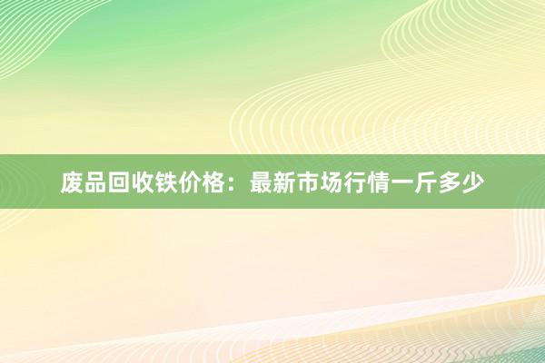 废品回收铁价格：最新市场行情一斤多少